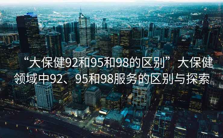“大保健92和95和98的區別”大保健領域中92、95和98服務的區別與探索