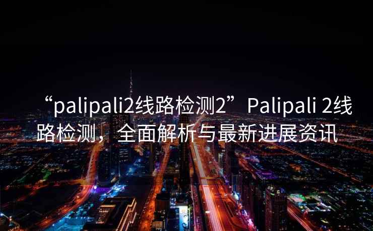 “palipali2線路檢測2”Palipali 2線路檢測，全面解析與最新進展資訊