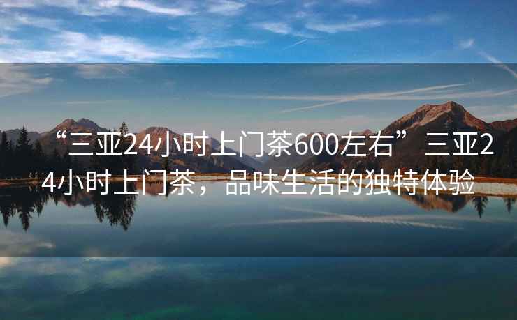 “三亞24小時上門茶600左右”三亞24小時上門茶，品味生活的獨特體驗