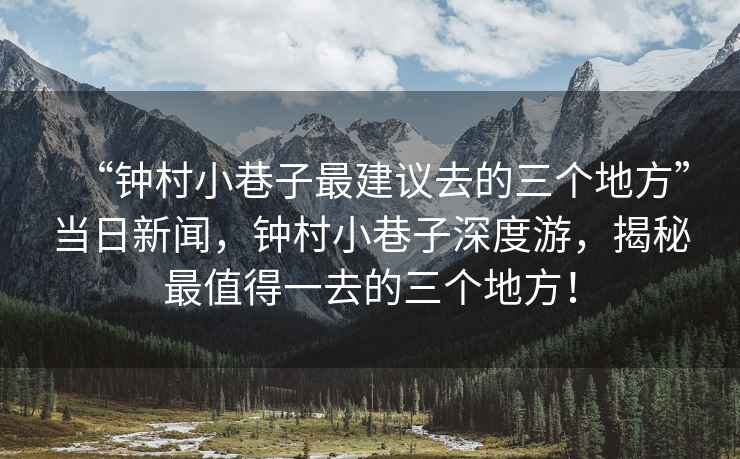 “鐘村小巷子最建議去的三個地方”當日新聞，鐘村小巷子深度游，揭秘最值得一去的三個地方！