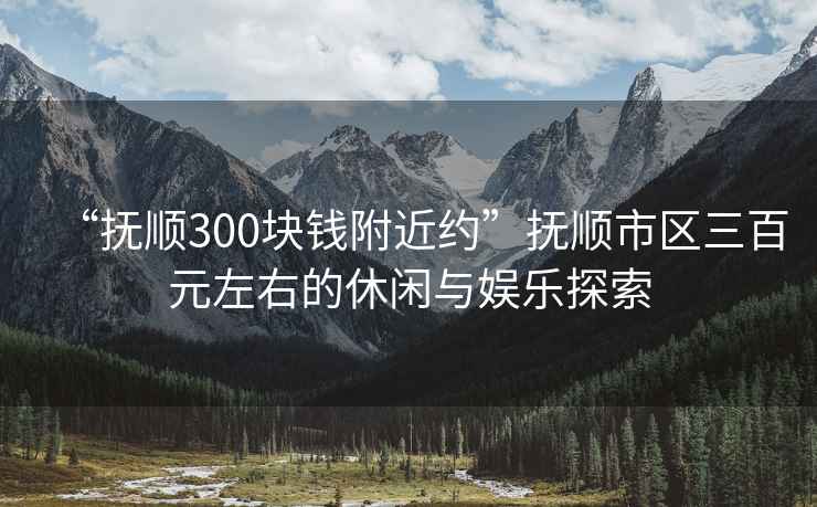 “撫順300塊錢附近約”撫順市區三百元左右的休閑與娛樂探索
