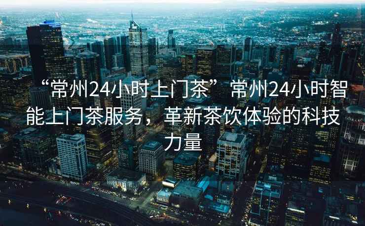 “常州24小時上門茶”常州24小時智能上門茶服務，革新茶飲體驗的科技力量