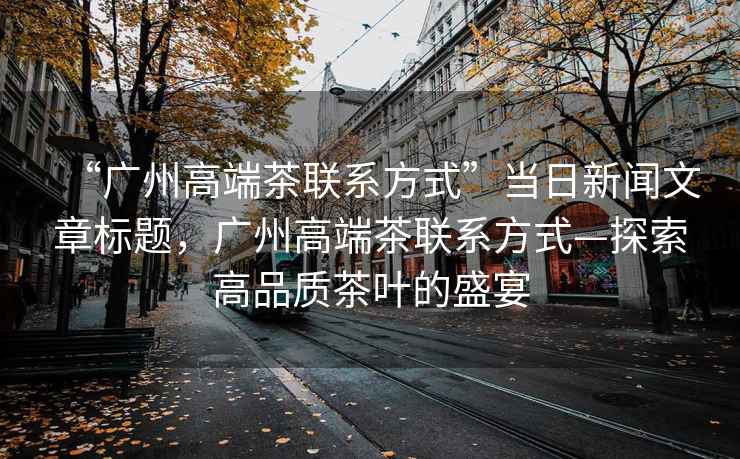 “廣州高端茶聯系方式”當日新聞文章標題，廣州高端茶聯系方式—探索高品質茶葉的盛宴