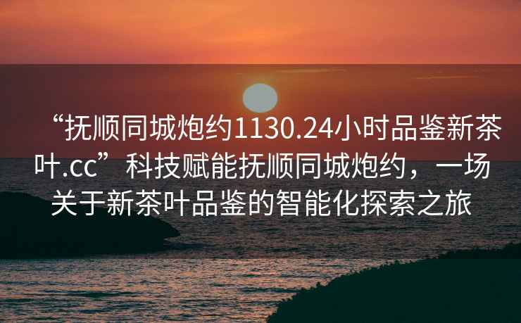 “撫順同城炮約1130.24小時品鑒新茶葉.cc”科技賦能撫順同城炮約，一場關于新茶葉品鑒的智能化探索之旅