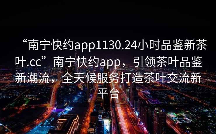 “南寧快約app1130.24小時品鑒新茶葉.cc”南寧快約app，引領茶葉品鑒新潮流，全天候服務打造茶葉交流新平臺