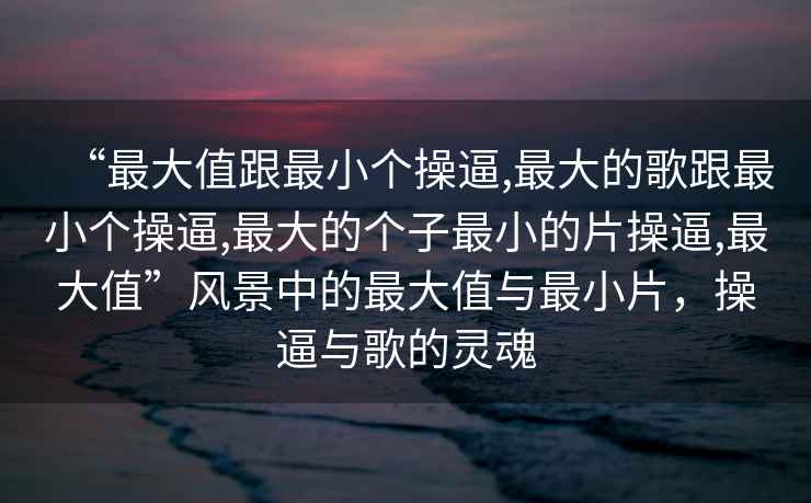 “最大值跟最小個操逼,最大的歌跟最小個操逼,最大的個子最小的片操逼,最大值”風景中的最大值與最小片，操逼與歌的靈魂