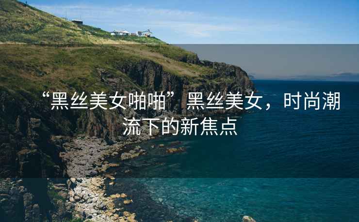 “黑絲美女啪啪”黑絲美女，時尚潮流下的新焦點