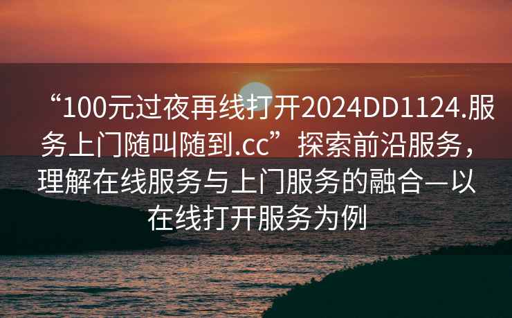 “100元過夜再線打開2024DD1124.服務上門隨叫隨到.cc”探索前沿服務，理解在線服務與上門服務的融合—以在線打開服務為例