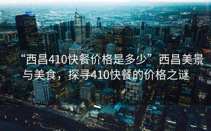 “西昌410快餐價格是多少”西昌美景與美食，探尋410快餐的價格之謎