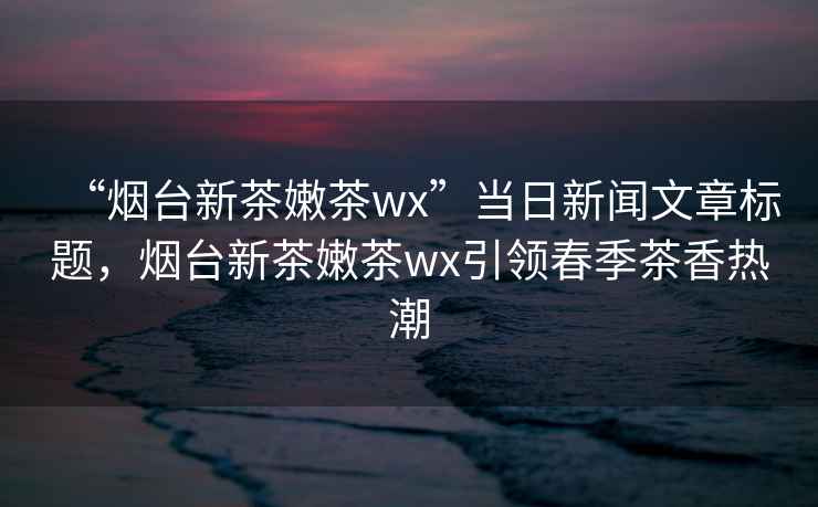 “煙臺新茶嫩茶wx”當日新聞文章標題，煙臺新茶嫩茶wx引領春季茶香熱潮