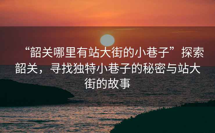 “韶關哪里有站大街的小巷子”探索韶關，尋找獨特小巷子的秘密與站大街的故事