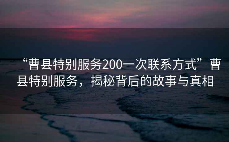 “曹縣特別服務200一次聯系方式”曹縣特別服務，揭秘背后的故事與真相