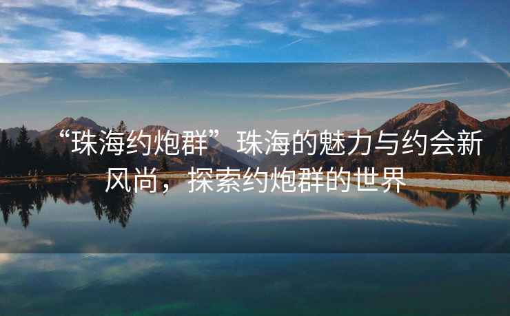 “珠海約炮群”珠海的魅力與約會新風尚，探索約炮群的世界