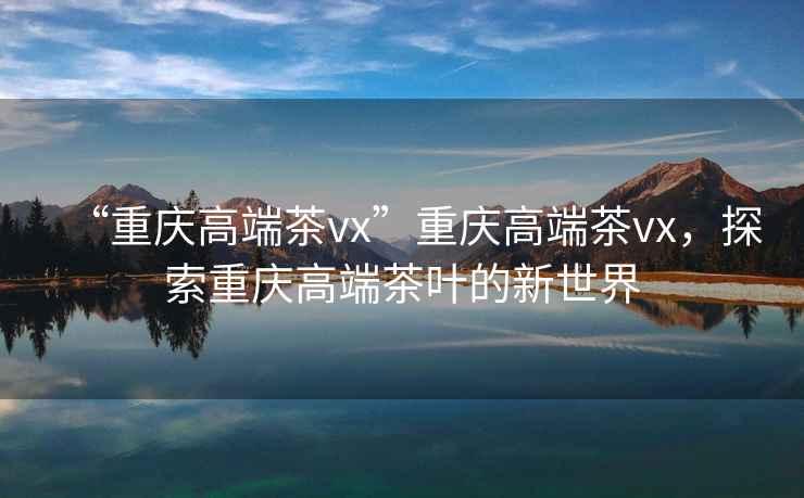 “重慶高端茶vx”重慶高端茶vx，探索重慶高端茶葉的新世界