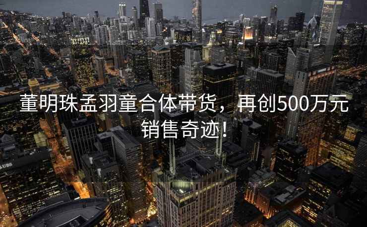 董明珠孟羽童合體帶貨，再創500萬元銷售奇跡！
