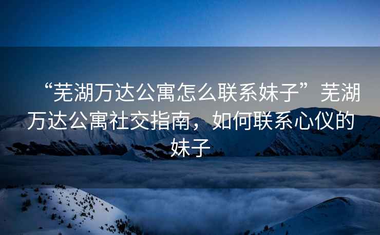 “蕪湖萬達(dá)公寓怎么聯(lián)系妹子”蕪湖萬達(dá)公寓社交指南，如何聯(lián)系心儀的妹子