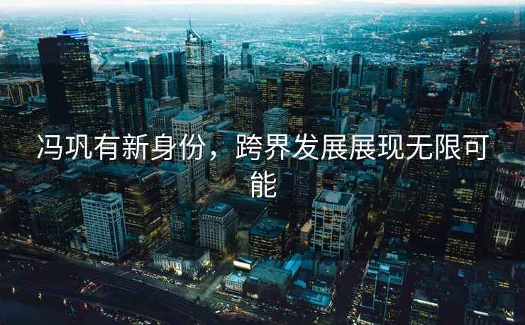 馮鞏有新身份，跨界發展展現無限可能