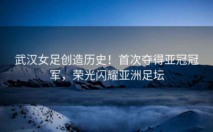 武漢女足創造歷史！首次奪得亞冠冠軍，榮光閃耀亞洲足壇