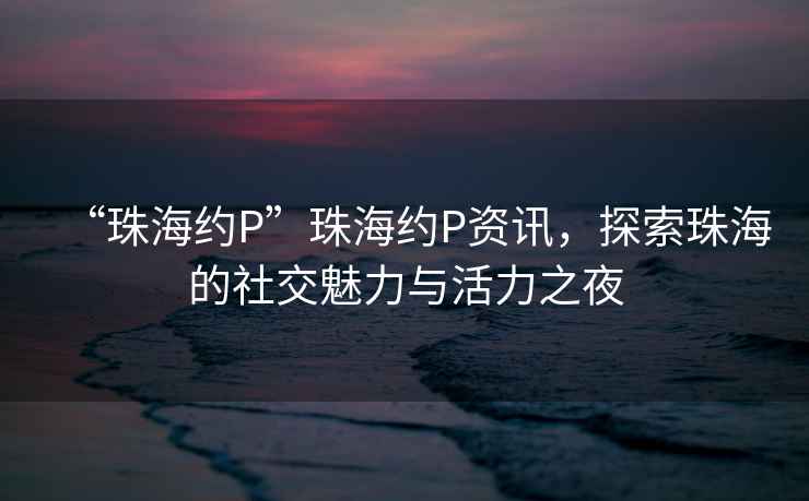 “珠海約P”珠海約P資訊，探索珠海的社交魅力與活力之夜