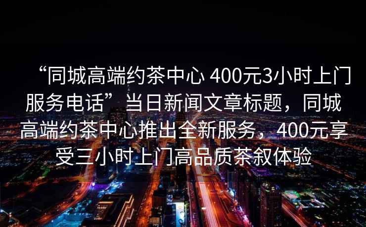 “同城高端約茶中心 400元3小時上門服務(wù)電話”當(dāng)日新聞文章標(biāo)題，同城高端約茶中心推出全新服務(wù)，400元享受三小時上門高品質(zhì)茶敘體驗