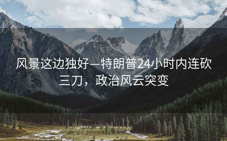 風(fēng)景這邊獨(dú)好—特朗普24小時(shí)內(nèi)連砍三刀，政治風(fēng)云突變