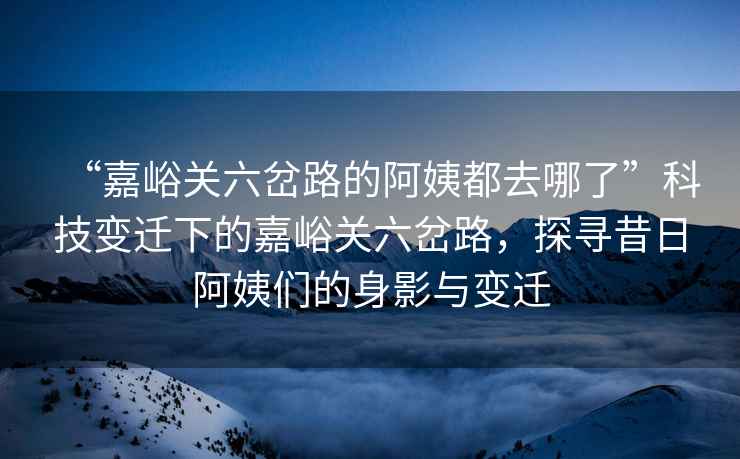 “嘉峪關(guān)六岔路的阿姨都去哪了”科技變遷下的嘉峪關(guān)六岔路，探尋昔日阿姨們的身影與變遷