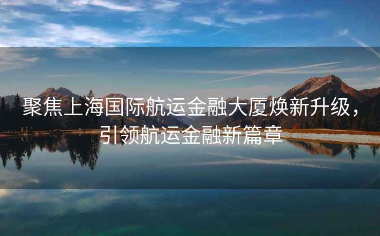 聚焦上海國際航運金融大廈煥新升級，引領航運金融新篇章