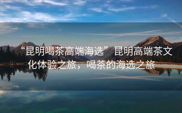 “昆明喝茶高端海選”昆明高端茶文化體驗(yàn)之旅，喝茶的海選之旅
