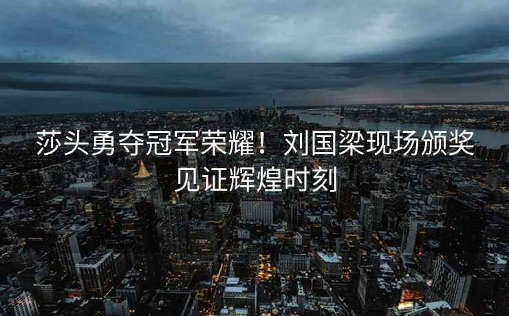 莎頭勇奪冠軍榮耀！劉國梁現場頒獎見證輝煌時刻