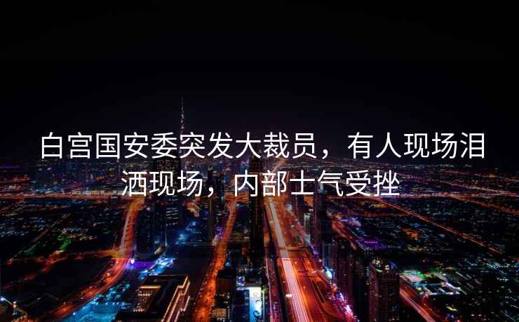 白宮國安委突發大裁員，有人現場淚灑現場，內部士氣受挫
