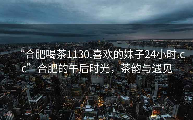 “合肥喝茶1130.喜歡的妹子24小時.cc”合肥的午后時光，茶韻與遇見