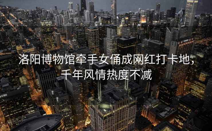 洛陽博物館牽手女俑成網(wǎng)紅打卡地，千年風情熱度不減