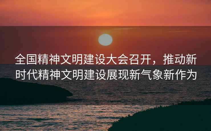 全國精神文明建設大會召開，推動新時代精神文明建設展現新氣象新作為