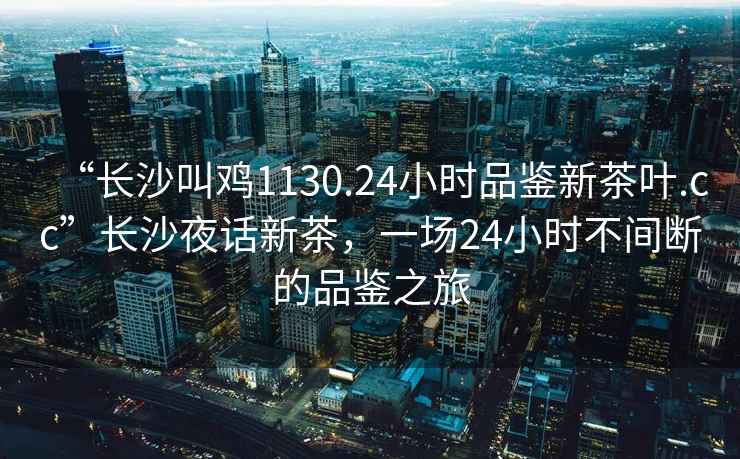 “長沙叫雞1130.24小時品鑒新茶葉.cc”長沙夜話新茶，一場24小時不間斷的品鑒之旅