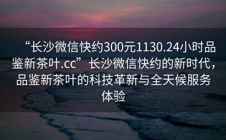 “長沙微信快約300元1130.24小時品鑒新茶葉.cc”長沙微信快約的新時代，品鑒新茶葉的科技革新與全天候服務體驗