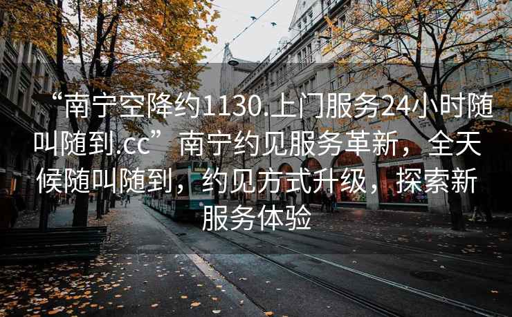 “南寧空降約1130.上門服務(wù)24小時(shí)隨叫隨到.cc”南寧約見服務(wù)革新，全天候隨叫隨到，約見方式升級(jí)，探索新服務(wù)體驗(yàn)
