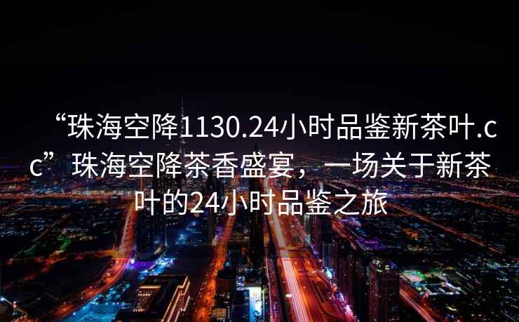 “珠海空降1130.24小時品鑒新茶葉.cc”珠海空降茶香盛宴，一場關于新茶葉的24小時品鑒之旅