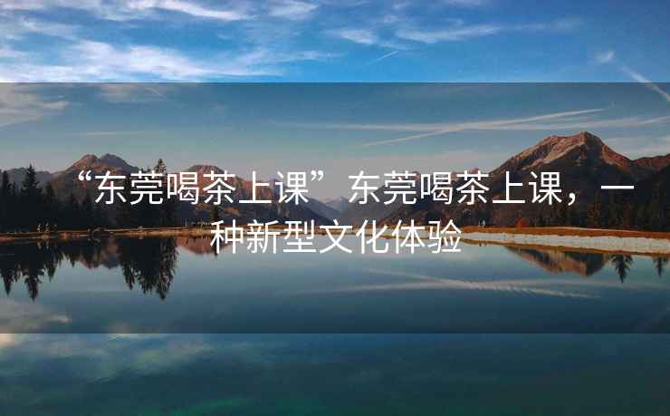 “東莞喝茶上課”東莞喝茶上課，一種新型文化體驗