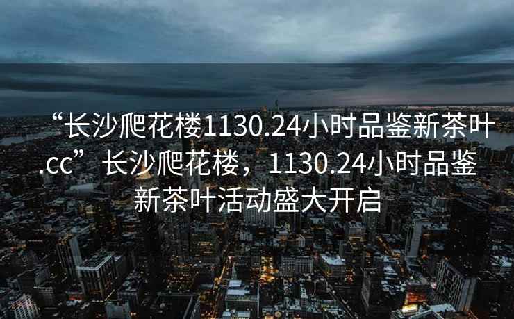 “長沙爬花樓1130.24小時品鑒新茶葉.cc”長沙爬花樓，1130.24小時品鑒新茶葉活動盛大開啟