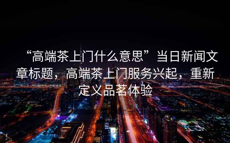 “高端茶上門什么意思”當日新聞文章標題，高端茶上門服務興起，重新定義品茗體驗