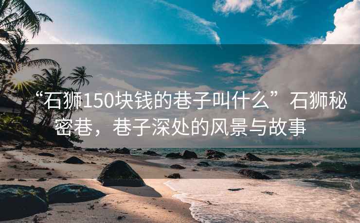 “石獅150塊錢的巷子叫什么”石獅秘密巷，巷子深處的風景與故事