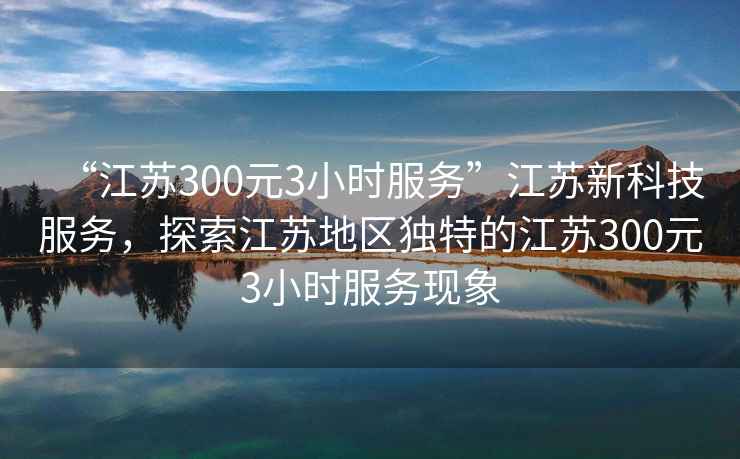 “江蘇300元3小時服務”江蘇新科技服務，探索江蘇地區獨特的江蘇300元3小時服務現象