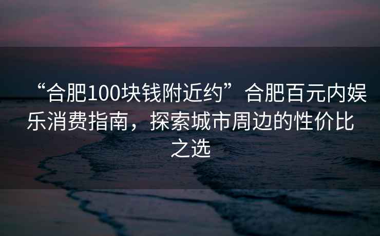 “合肥100塊錢附近約”合肥百元內(nèi)娛樂消費(fèi)指南，探索城市周邊的性價(jià)比之選