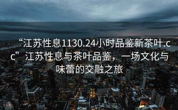 “江蘇性息1130.24小時品鑒新茶葉.cc”江蘇性息與茶葉品鑒，一場文化與味蕾的交融之旅