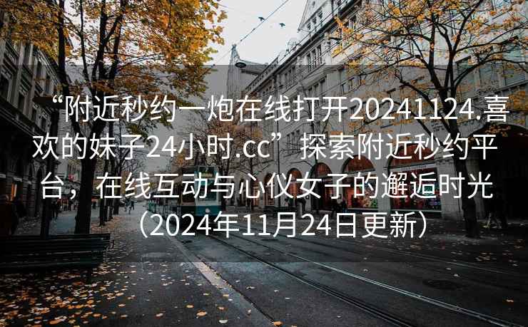 “附近秒約一炮在線打開20241124.喜歡的妹子24小時.cc”探索附近秒約平臺，在線互動與心儀女子的邂逅時光（2024年11月24日更新）