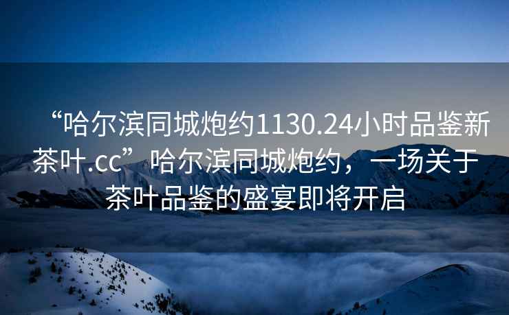 “哈爾濱同城炮約1130.24小時品鑒新茶葉.cc”哈爾濱同城炮約，一場關于茶葉品鑒的盛宴即將開啟
