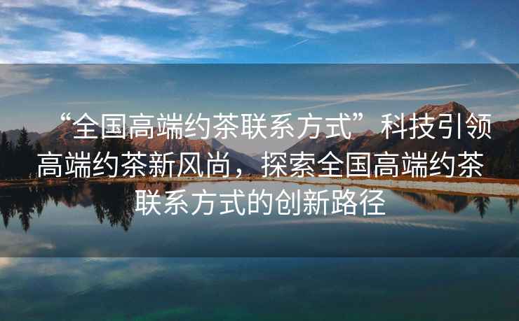 “全國高端約茶聯(lián)系方式”科技引領(lǐng)高端約茶新風(fēng)尚，探索全國高端約茶聯(lián)系方式的創(chuàng)新路徑