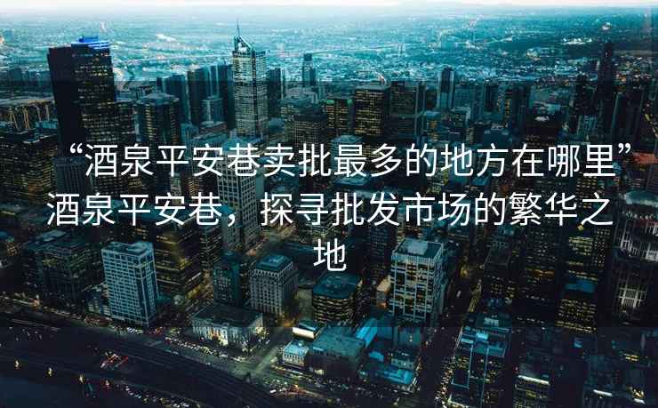 “酒泉平安巷賣批最多的地方在哪里”酒泉平安巷，探尋批發(fā)市場的繁華之地
