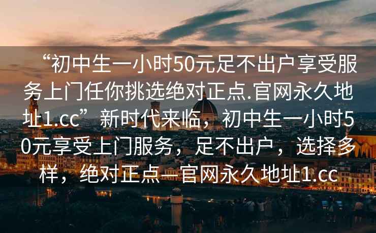 “初中生一小時50元足不出戶享受服務上門任你挑選絕對正點.官網永久地址1.cc”新時代來臨，初中生一小時50元享受上門服務，足不出戶，選擇多樣，絕對正點—官網永久地址1.cc