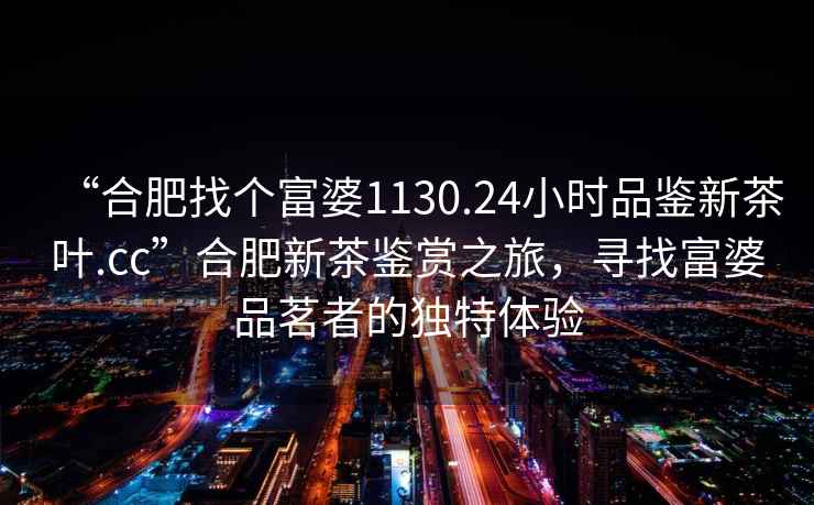 “合肥找個富婆1130.24小時品鑒新茶葉.cc”合肥新茶鑒賞之旅，尋找富婆品茗者的獨特體驗